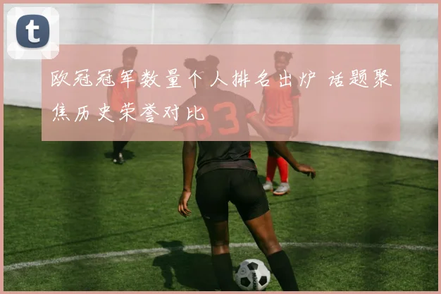欧冠冠军数量个人排名出炉 话题聚焦历史荣誉对比