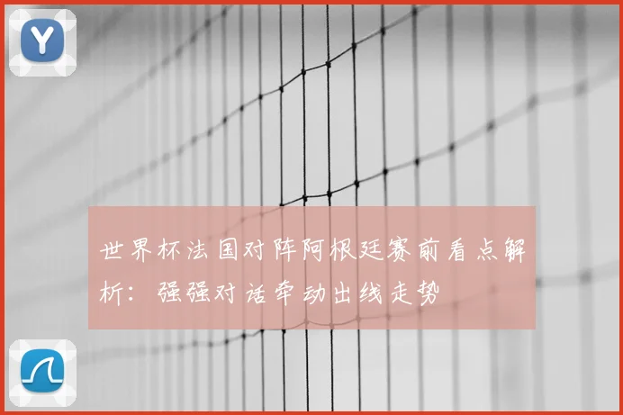 世界杯法国对阵阿根廷赛前看点解析：强强对话牵动出线走势