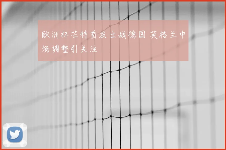 欧洲杯芒特首发出战德国 英格兰中场调整引关注
