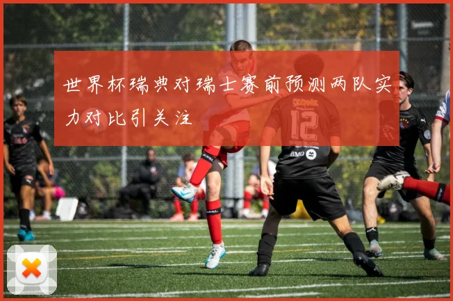 世界杯瑞典对瑞士赛前预测两队实力对比引关注