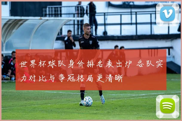 世界杯球队身价排名表出炉 各队实力对比与争冠格局更清晰