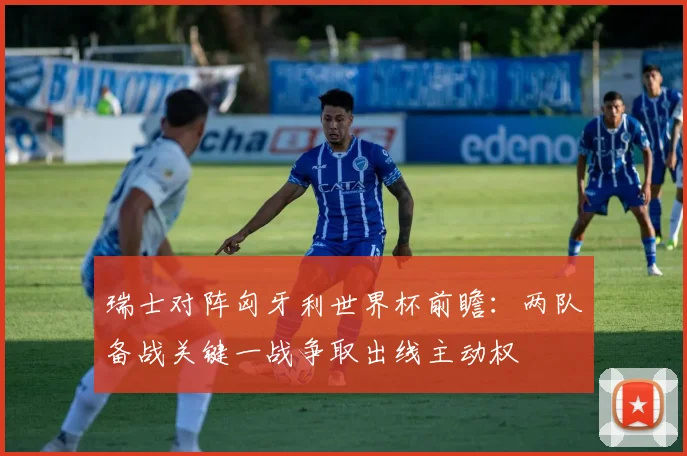 瑞士对阵匈牙利世界杯前瞻：两队备战关键一战争取出线主动权