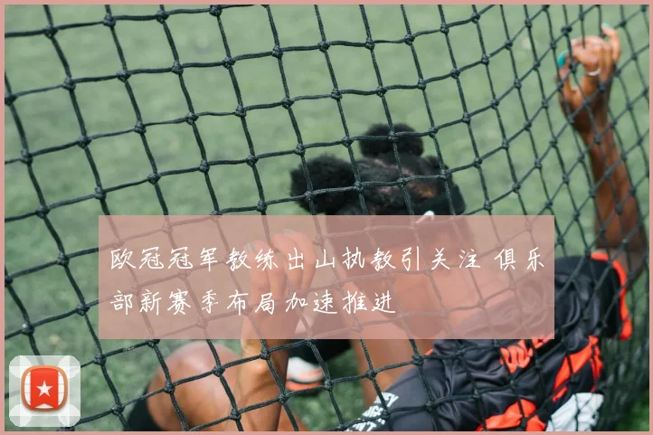 欧冠冠军教练出山执教引关注 俱乐部新赛季布局加速推进