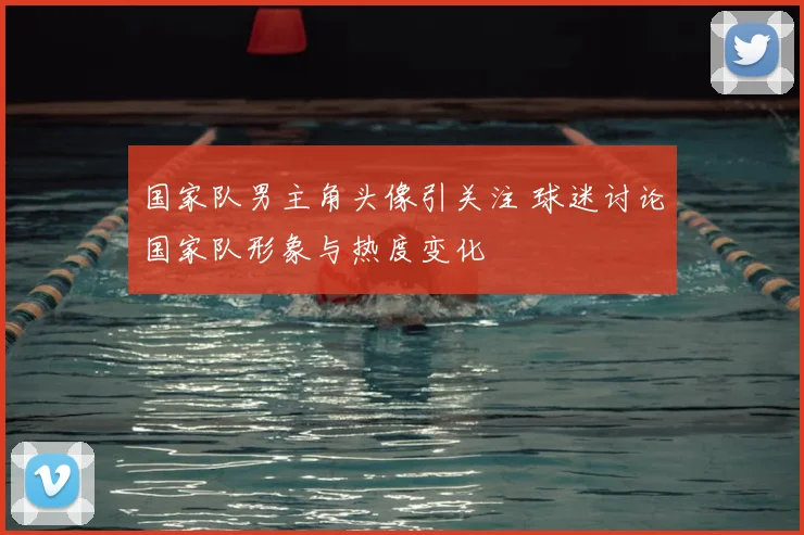 国家队男主角头像引关注 球迷讨论国家队形象与热度变化