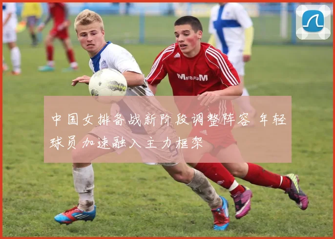 中国女排备战新阶段调整阵容 年轻球员加速融入主力框架