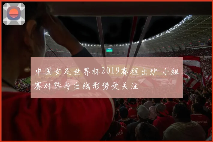 中国女足世界杯2019赛程出炉 小组赛对阵与出线形势受关注