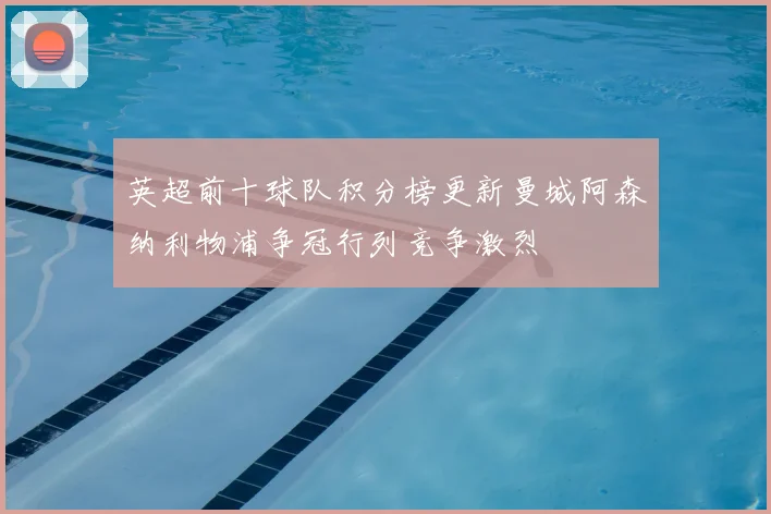 英超前十球队积分榜更新曼城阿森纳利物浦争冠行列竞争激烈