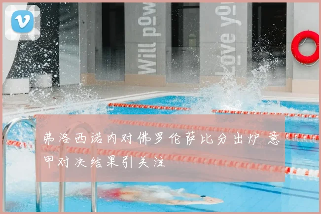弗洛西诺内对佛罗伦萨比分出炉 意甲对决结果引关注