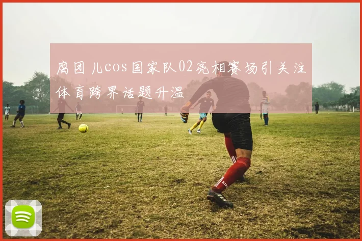 腐团儿cos国家队02亮相赛场引关注体育跨界话题升温