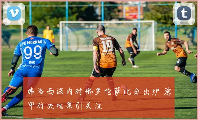 弗洛西诺内对佛罗伦萨比分出炉 意甲对决结果引关注