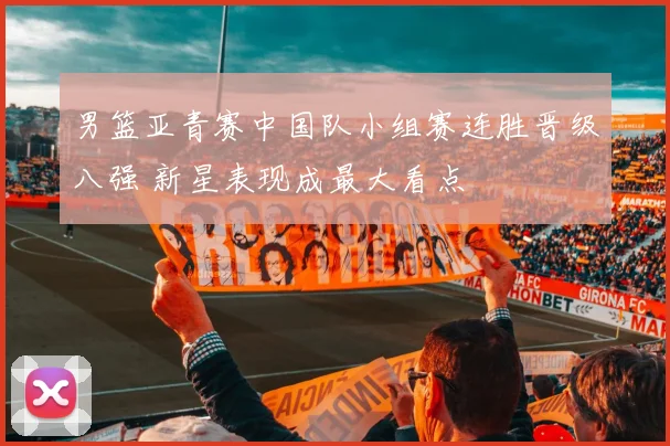 男篮亚青赛中国队小组赛连胜晋级八强 新星表现成最大看点