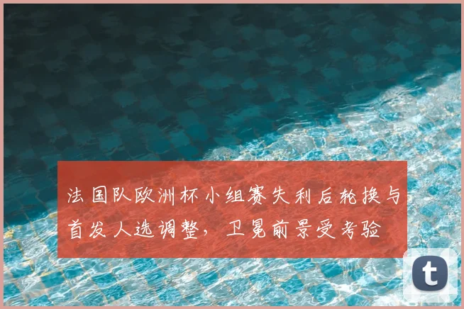 法国队欧洲杯小组赛失利后轮换与首发人选调整，卫冕前景受考验