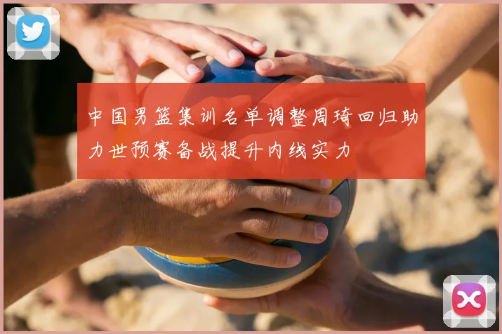 中国男篮集训名单调整周琦回归助力世预赛备战提升内线实力