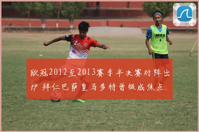 欧冠2012至2013赛季半决赛对阵出炉 拜仁巴萨皇马多特晋级成焦点