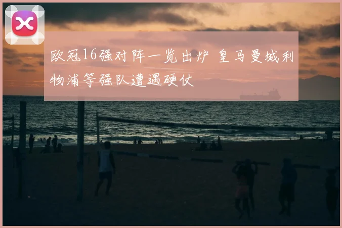 欧冠16强对阵一览出炉 皇马曼城利物浦等强队遭遇硬仗