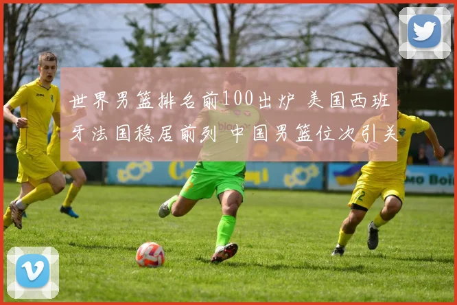 世界男篮排名前100出炉 美国西班牙法国稳居前列 中国男篮位次引关注