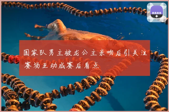 国家队男主被龙公主亲吻后引关注 赛场互动成赛后看点