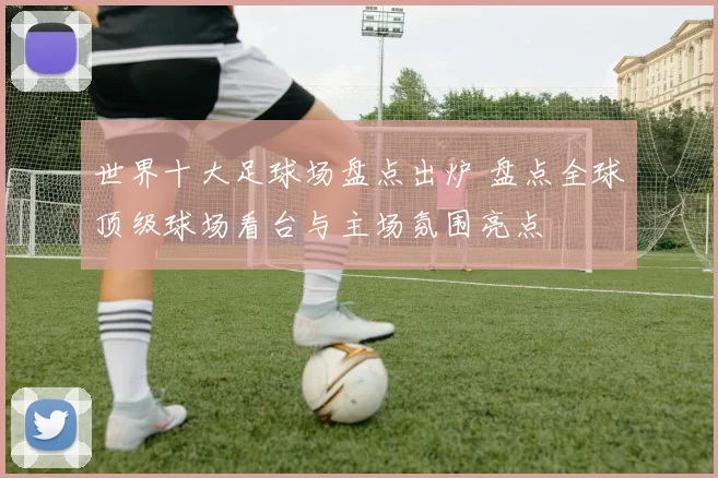 世界十大足球场盘点出炉 盘点全球顶级球场看台与主场氛围亮点