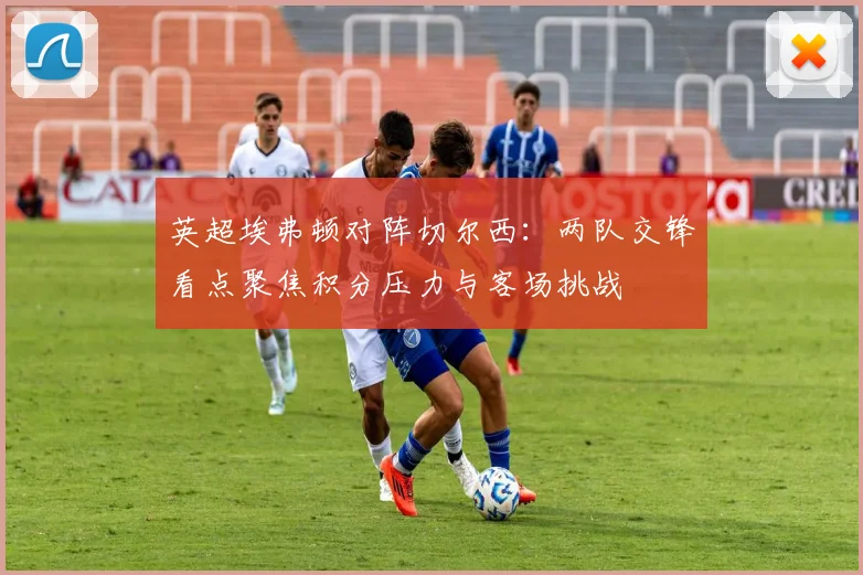 英超埃弗顿对阵切尔西：两队交锋看点聚焦积分压力与客场挑战