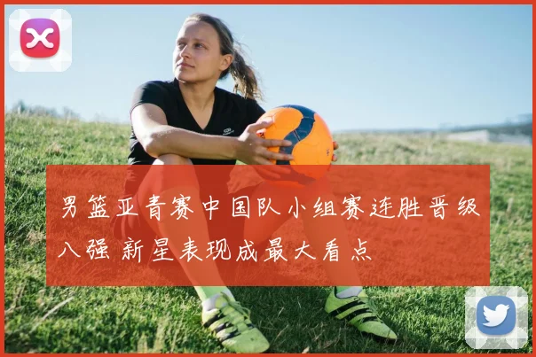 男篮亚青赛中国队小组赛连胜晋级八强 新星表现成最大看点