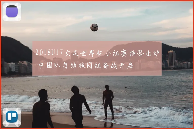 2018U17女足世界杯小组赛抽签出炉 中国队与劲旅同组备战开启
