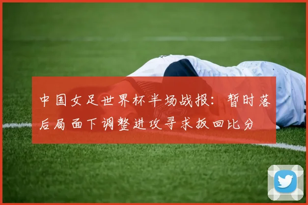 中国女足世界杯半场战报:暂时落后局面下调整进攻寻求扳回比分