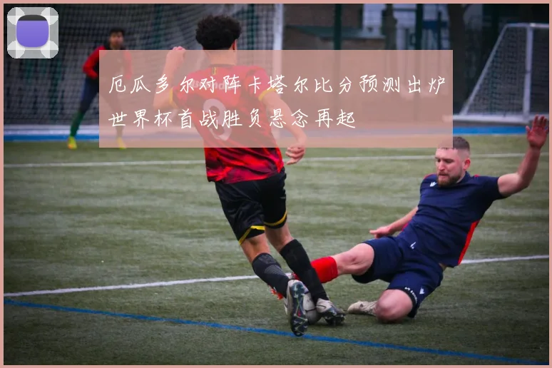 厄瓜多尔对阵卡塔尔比分预测出炉世界杯首战胜负悬念再起