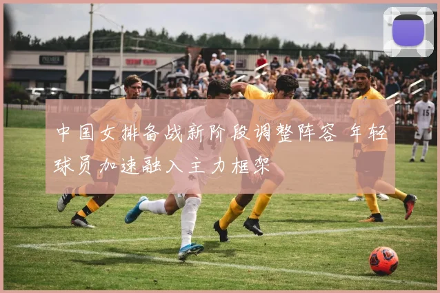 中国女排备战新阶段调整阵容 年轻球员加速融入主力框架