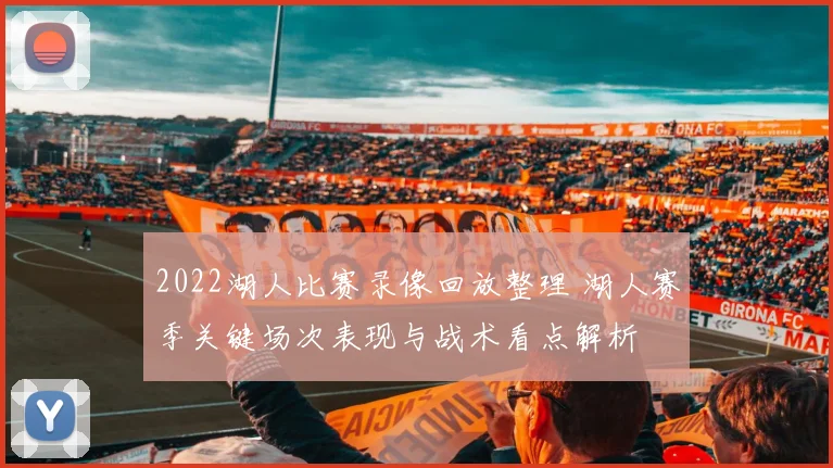 2022湖人比赛录像回放整理 湖人赛季关键场次表现与战术看点解析