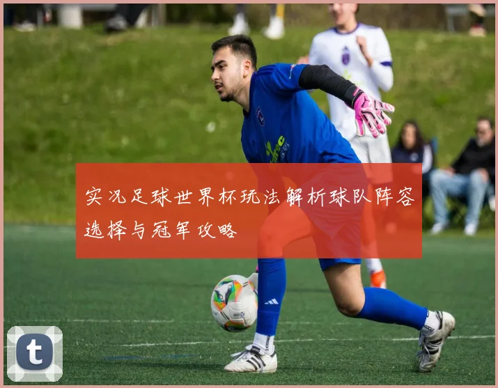 实况足球世界杯玩法解析球队阵容选择与冠军攻略