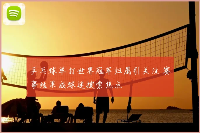 乒乓球单打世界冠军归属引关注 赛事结果成球迷搜索焦点