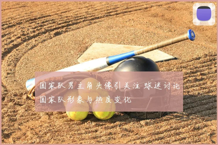 国家队男主角头像引关注 球迷讨论国家队形象与热度变化