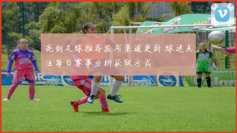 亮剑足球推荐发布渠道更新 球迷关注每日赛事分析获取方式