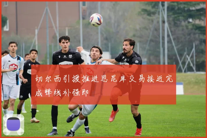 切尔西引援推进恩昆库交易接近完成锋线补强即