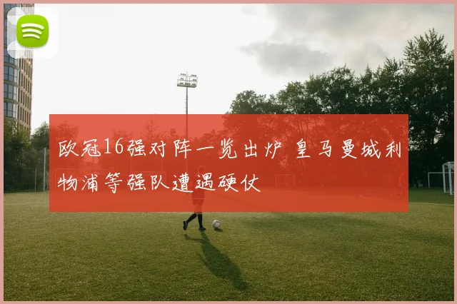 欧冠16强对阵一览出炉 皇马曼城利物浦等强队遭遇硬仗