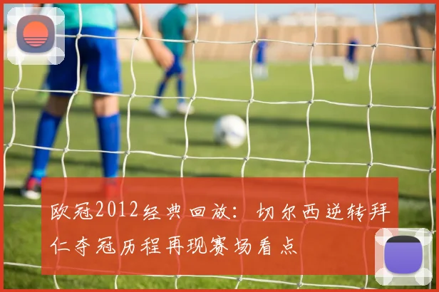 欧冠2012经典回放：切尔西逆转拜仁夺冠历程再现赛场看点