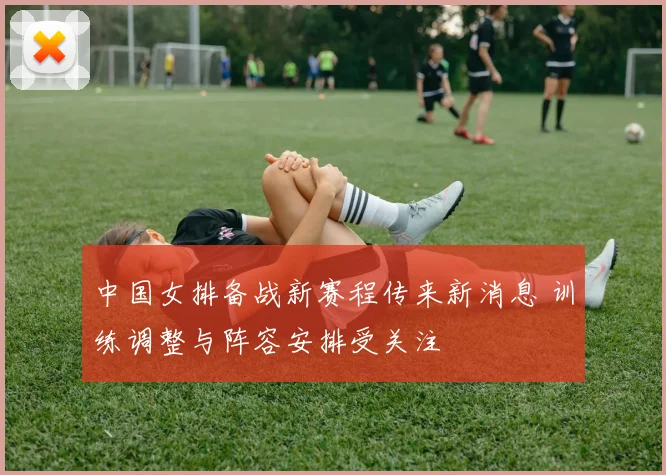 中国女排备战新赛程传来新消息 训练调整与阵容安排受关注