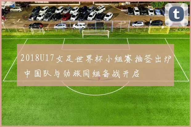 2018U17女足世界杯小组赛抽签出炉 中国队与劲旅同组备战开启