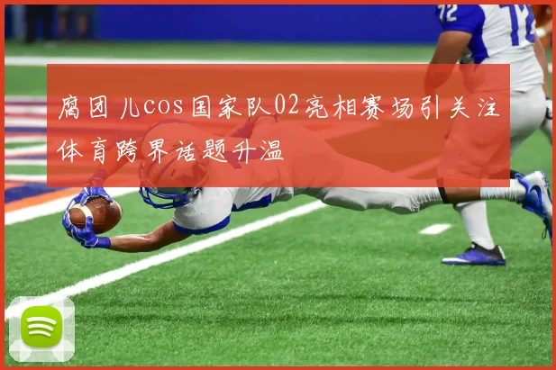 腐团儿cos国家队02亮相赛场引关注体育跨界话题升温