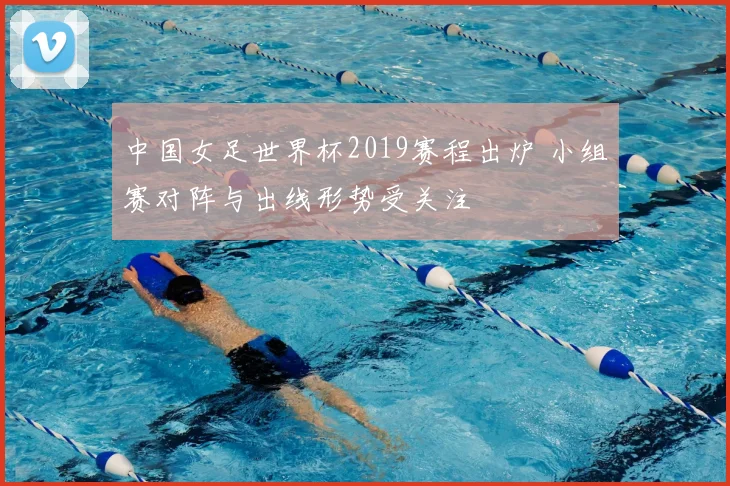 中国女足世界杯2019赛程出炉 小组赛对阵与出线形势受关注