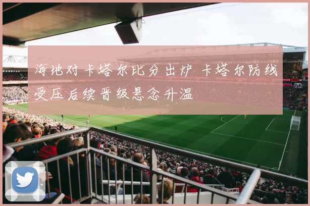 海地对卡塔尔比分出炉 卡塔尔防线受压后续晋级悬念升温
