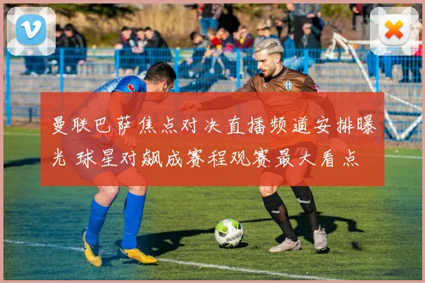 曼联巴萨焦点对决直播频道安排曝光 球星对飙成赛程观赛最大看点